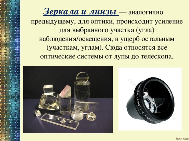 Зеркала и линзы — аналогично предыдущему, для оптики, происходит усиление для выбранного участка (угла) наблюдения/освещения, в ущерб остальным (участкам, углам). Сюда относятся все оптические системы от лупы до телескопа. 