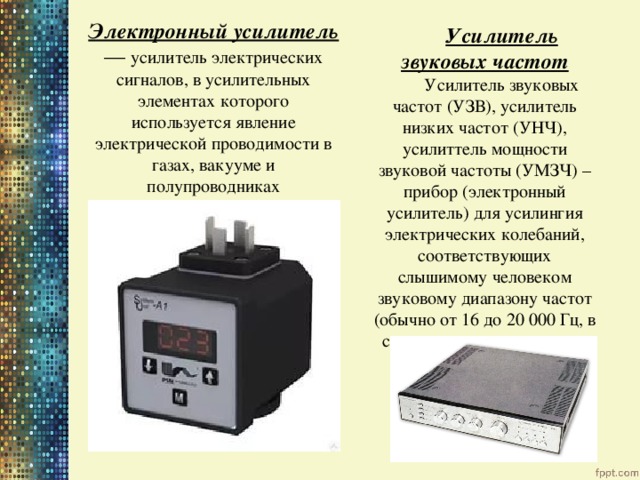  Электронный усилитель — усилитель электрических сигналов, в усилительных элементах которого используется явление электрической проводимости в газах, вакууме и полупроводниках Усилитель звуковых частот Усилитель звуковых частот (УЗВ), усилитель низких частот (УНЧ), усилиттель мощности звуковой частоты (УМЗЧ) – прибор (электронный усилитель) для усилингия электрических колебаний, соответствующих слышимому человеком звуковому диапазону частот (обычно от 16 до 20 000 Гц, в специальных случаях — до 200 кГц) 