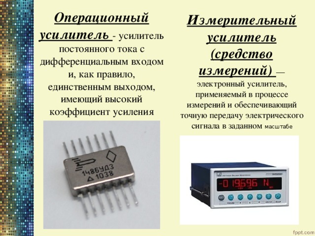 Операционный усилитель - усилитель постоянного тока с дифференциальным входом и, как правило, единственным выходом, имеющий высокий коэффициент усиления Измерительный усилитель (средство измерений) — электронный усилитель, применяемый в процессе измерений и обеспечивающий точную передачу электрического сигнала в заданном масштабе 