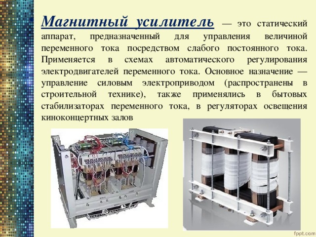 Магнитный усилитель  — это статический аппарат, предназначенный для управления величиной переменного тока посредством слабого постоянного тока. Применяется в схемах автоматического регулирования электродвигателей переменного тока. Основное назначение — управление силовым электроприводом (распространены в строительной технике), также применялись в бытовых стабилизаторах переменного тока, в регуляторах освещения киноконцертных залов 