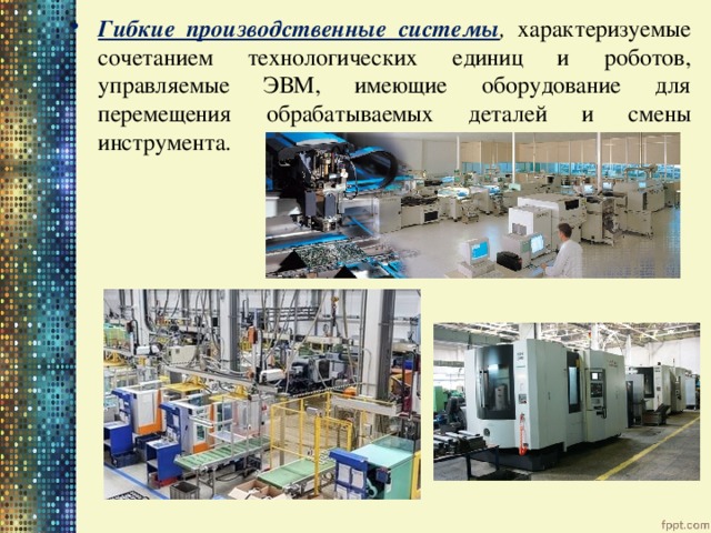 Гибкие производственные системы , характеризуемые сочетанием технологических единиц и роботов, управляемые ЭВМ, имеющие оборудование для перемещения обрабатываемых деталей и смены инструмента. 
