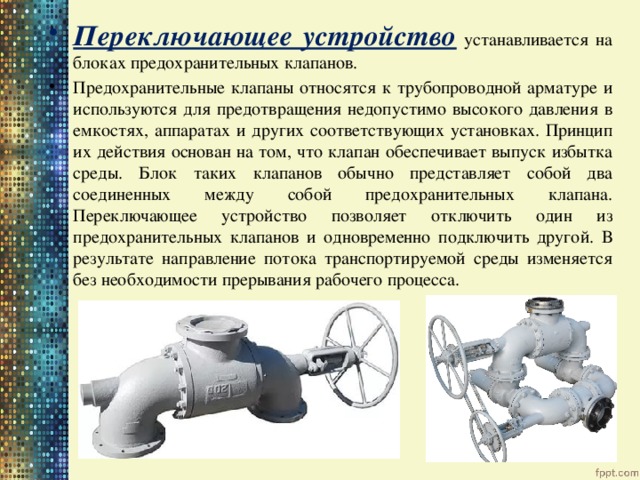 Переключающее устройство  устанавливается на блоках предохранительных клапанов. Предохранительные клапаны относятся к трубопроводной арматуре и используются для предотвращения недопустимо высокого давления в емкостях, аппаратах и других соответствующих установках. Принцип их действия основан на том, что клапан обеспечивает выпуск избытка среды. Блок таких клапанов обычно представляет собой два соединенных между собой предохранительных клапана. Переключающее устройство позволяет отключить один из предохранительных клапанов и одновременно подключить другой. В результате направление потока транспортируемой среды изменяется без необходимости прерывания рабочего процесса. 