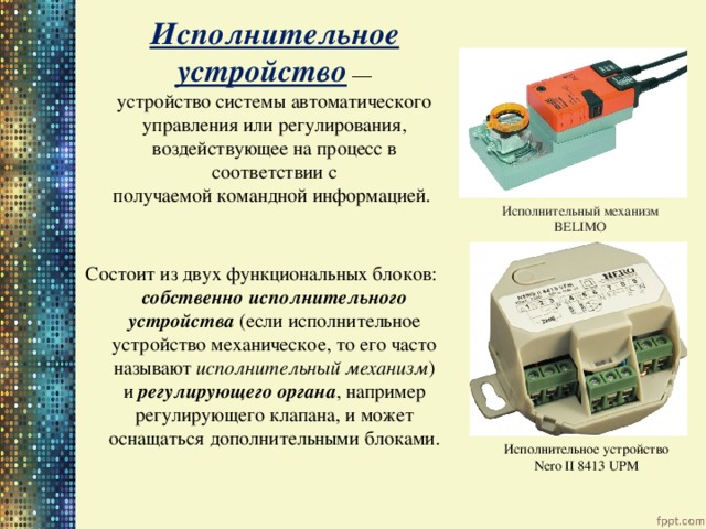  Исполнительное устройство  — устройство системы автоматического управления или регулирования, воздействующее на процесс в соответствии с получаемой командной информацией.  Состоит из двух функциональных блоков: собственно исполнительного устройства (если исполнительное устройство механическое, то его часто называют  исполнительный механизм ) и регулирующего органа , например регулирующего клапана, и может оснащаться дополнительными блоками. Исполнительный механизм BELIMO Исполнительное устройство Nero II 8413 UPM 