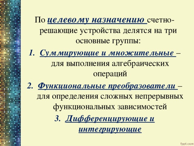 По целевому назначению счетно-решающие устройства делятся на три основные группы: Суммирующие и множительные – для выполнения алгебраических операций Функциональные преобразователи – для определения сложных непрерывных функциональных зависимостей Дифференцирующие и интегрирующие 