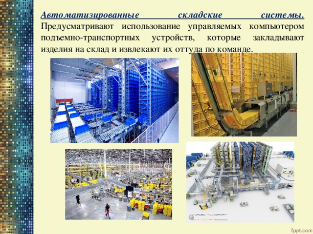 Автоматизированные складские системы. Предусматривают использование управляемых компьютером подъемно-транспортных устройств, которые закладывают изделия на склад и извлекают их оттуда по команде. 