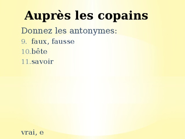 Auprès les copains Donnez les antonymes: faux, fausse bête savoir vrai, e intello/intellectuel, le ignorer 