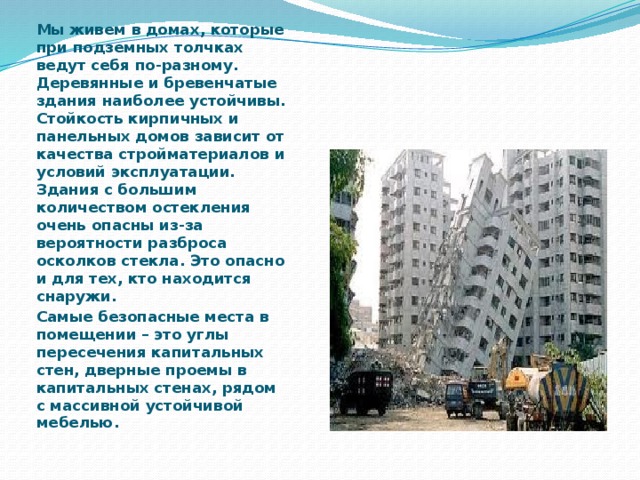 Мы живем в домах, которые при подземных толчках ведут себя по-разному. Деревянные и бревенчатые здания наиболее устойчивы. Стойкость кирпичных и панельных домов зависит от качества стройматериалов и условий эксплуатации. Здания с большим количеством остекления очень опасны из-за вероятности разброса осколков стекла. Это опасно и для тех, кто находится снаружи. Самые безопасные места в помещении – это углы пересечения капитальных стен, дверные проемы в капитальных стенах, рядом с массивной устойчивой мебелью. 