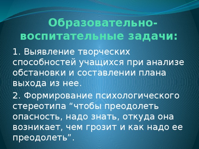  Образовательно-воспитательные задачи: 1. Выявление творческих способностей учащихся при анализе обстановки и составлении плана выхода из нее. 2. Формирование психологического стереотипа “чтобы преодолеть опасность, надо знать, откуда она возникает, чем грозит и как надо ее преодолеть”. 
