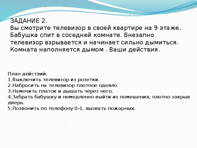 ЗАДАНИЕ 2.  Вы смотрите телевизор в своей квартире на 9 этаже. Бабушка спит в соседней комнате. Внезапно телевизор взрывается и начинает сильно дымиться. Комната наполняется дымом . Ваши действия.     План действий. 1.Выключить телевизор из розетки. 2.Набросить на телевизор плотное одеяло. 3.Намочить платок и дышать через него. 4.Забрать бабушку и немедленно выйти из помещения, плотно закрыв дверь. 5.Позвонить по телефону 0-1, вызвать пожарных. 