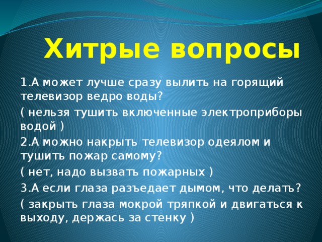  Хитрые вопросы 1.А может лучше сразу вылить на горящий телевизор ведро воды? ( нельзя тушить включенные электроприборы водой ) 2.А можно накрыть телевизор одеялом и тушить пожар самому? ( нет, надо вызвать пожарных ) 3.А если глаза разъедает дымом, что делать? ( закрыть глаза мокрой тряпкой и двигаться к выходу, держась за стенку ) 