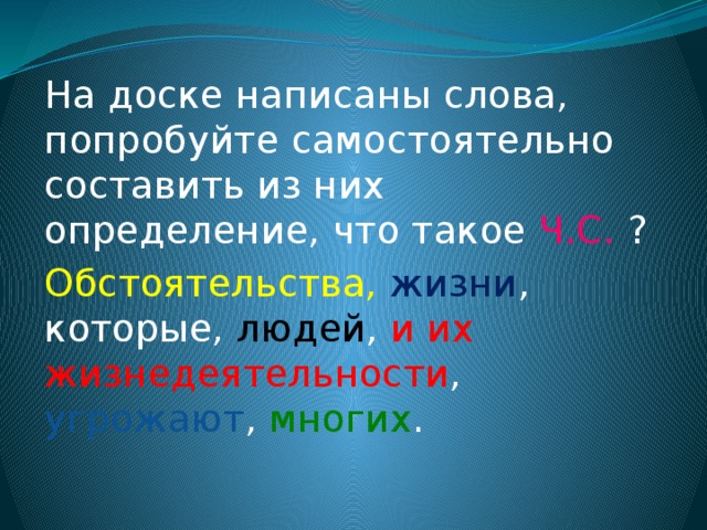На доске написаны слова, попробуйте самостоятельно составить из них определение, что такое Ч.С. ? Обстоятельства, жизни , которые, людей , и их жизнедеятельности , угрожают , многих . 