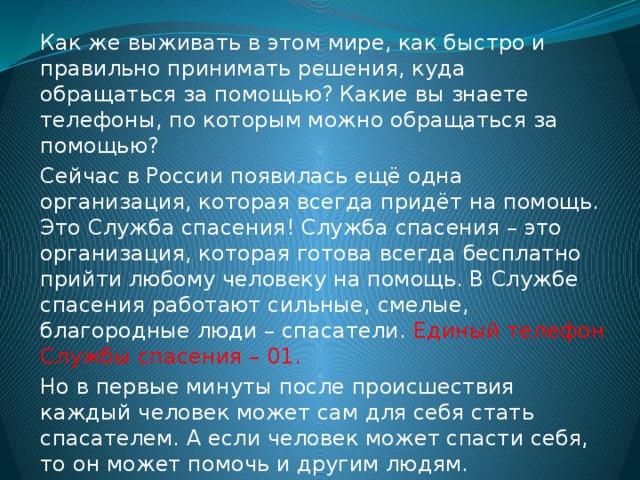 Как же выживать в этом мире, как быстро и правильно принимать решения, куда обращаться за помощью? Какие вы знаете телефоны, по которым можно обращаться за помощью? Сейчас в России появилась ещё одна организация, которая всегда придёт на помощь. Это Служба спасения! Служба спасения – это организация, которая готова всегда бесплатно прийти любому человеку на помощь. В Службе спасения работают сильные, смелые, благородные люди – спасатели. Единый телефон Службы спасения – 01. Но в первые минуты после происшествия каждый человек может сам для себя стать спасателем. А если человек может спасти себя, то он может помочь и другим людям. 