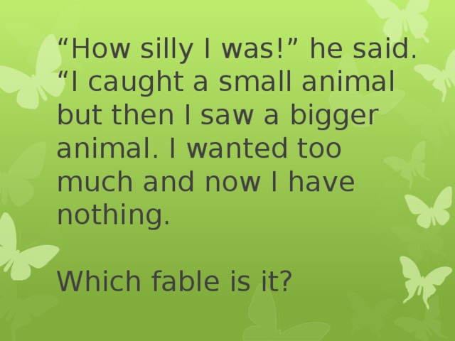“ How silly I was!” he said. “I caught a small animal but then I saw a bigger animal. I wanted too much and now I have nothing.   Which fable is it? 