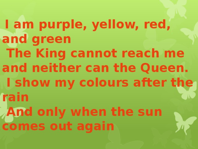  I am purple, yellow, red, and green  The King cannot reach me and neither can the Queen.  I show my colours after the rain  And only when the sun comes out again 