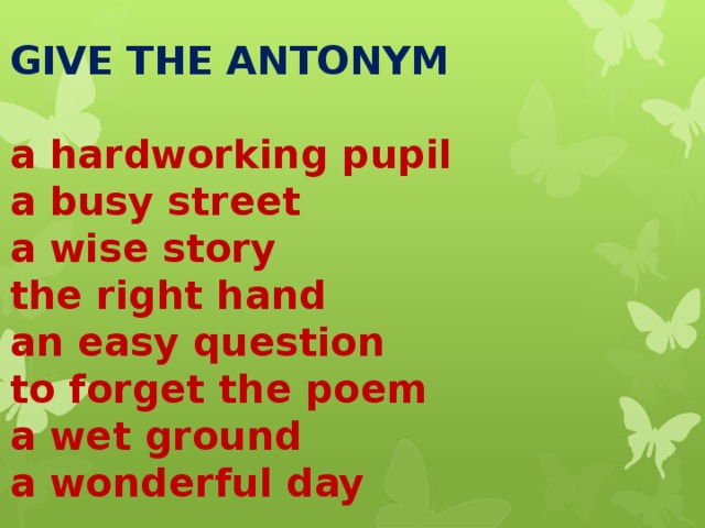   GIVE THE ANTONYM   a hardworking pupil  a busy street  a wise story  the right hand  an easy question  to forget the poem  a wet ground  a wonderful day     