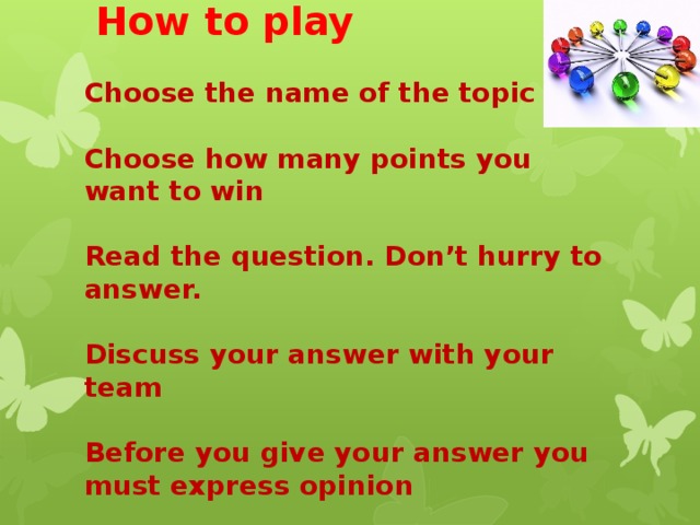            How to play   Choose the name of the topic   Choose how many points you want to win   Read the question. Don’t hurry to answer.   Discuss your answer with your team   Before you give your answer you must express opinion 