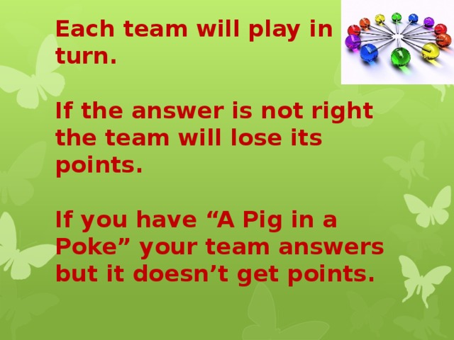 Each team will play in turn.   If the answer is not right the team will lose its points.   If you have “A Pig in a Poke” your team answers but it doesn’t get points. 