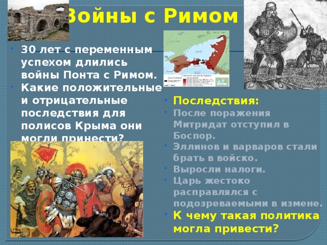 Войны с Римом 30 лет с переменным успехом длились войны Понта с Римом. Какие положительные и отрицательные последствия для полисов Крыма они могли принести? Последствия: После поражения Митридат отступил в Боспор. Эллинов и варваров стали брать в войско. Выросли налоги. Царь жестоко расправлялся с подозреваемыми в измене. К чему такая политика могла привести? 