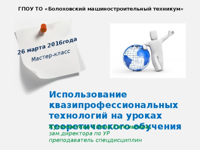 26 марта 2016года  Мастер-класс  ГПОУ ТО «Болоховский машиностроительный техникум» Использование квазипрофессиональных технологий на уроках теоретического обучения Кузяхметова Елена Евгеньевна, зам.директора по УР  преподаватель спецдисциплин  