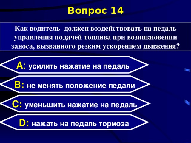 Вопрос 14 Как водитель должен воздействовать на педаль управления подачей топлива при возникновении заноса, вызванного резким ускорением движения? А : усилить нажатие на педаль  B: не менять положение педали C:  уменьшить нажатие на педаль D:  нажать на педаль тормоза  
