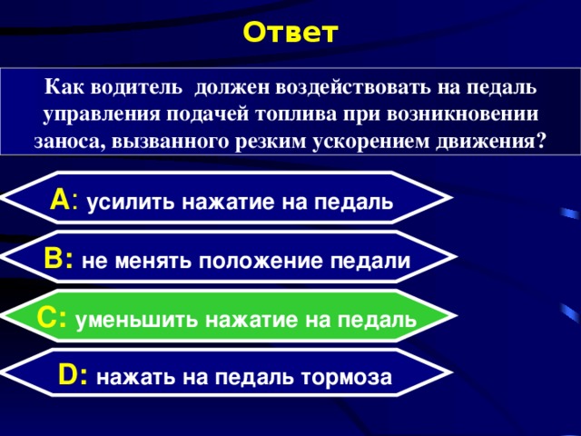 Ответ Как водитель должен воздействовать на педаль управления подачей топлива при возникновении заноса, вызванного резким ускорением движения? А : усилить нажатие на педаль  B: не менять положение педали C:  уменьшить нажатие на педаль D:  нажать на педаль тормоза  