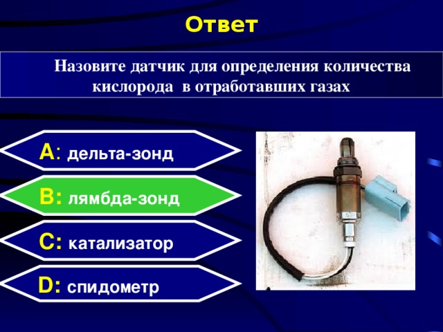 Ответ Назовите датчик для определения количества кислорода в отработавших газах А : дельта-зонд B: лямбда-зонд C:  катализатор D:  спидометр  