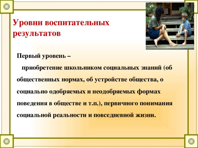 Уровни воспитательных результатов Первый уровень –  приобретение школьником социальных знаний (об общественных нормах, об устройстве общества, о социально одобряемых и неодобряемых формах поведения в обществе и т.п.), первичного понимания социальной реальности и повседневной жизни.   