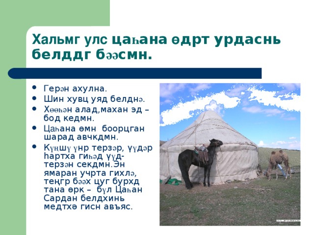 Хальмг улс ца һ ана  ө дрт урдаснь белддг б әә смн. Г ер ә н ахулна. Шин хувц уяд белдн ә . Х өөһә н алад,махан эд – бод кедмн. Ца һ ана ө мн боорцган шарад авчкдмн. К үң ш ү ү нр терз ә р, ү ү д ә р һ артха ги һә д ү ү д- терз ә н секдмн.Эн ямаран учрта гихл ә , теңгр б әә х цуг бурхд тана ө рк – б ү л Ца һ ан Сардан белдхинь медтх ә гисн авъяс. 