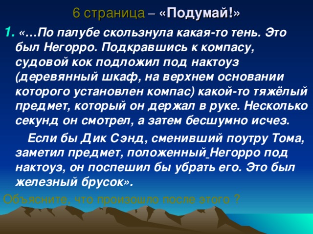 6 страница – «Подумай!» 1. «…По палубе скользнула какая-то тень. Это был Негорро. Подкравшись к компасу, судовой кок подложил под нактоуз (деревянный шкаф, на верхнем основании которого установлен компас) какой-то тяжёлый предмет, который он держал в руке. Несколько секунд он смотрел, а затем бесшумно исчез.  Если бы Дик Сэнд, сменивший поутру Тома, заметил предмет, положенный  Негорро под нактоуз, он поспешил бы убрать его. Это был железный брусок».  Объясните, что произошло после этого ? 