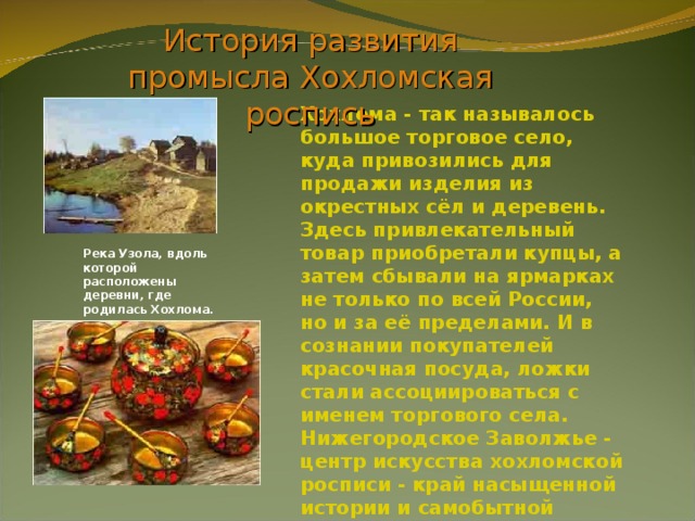 История развития промысла Хохломская роспись Хохлома - так называлось большое торговое село, куда привозились для продажи изделия из окрестных сёл и деревень. Здесь привлекательный товар приобретали купцы, а затем сбывали на ярмарках не только по всей России, но и за её пределами. И в сознании покупателей красочная посуда, ложки стали ассоциироваться с именем торгового села. Нижегородское Заволжье - центр искусства хохломской росписи - край насыщенной истории и самобытной культуры. Река Узола, вдоль которой расположены деревни, где родилась Хохлома. 