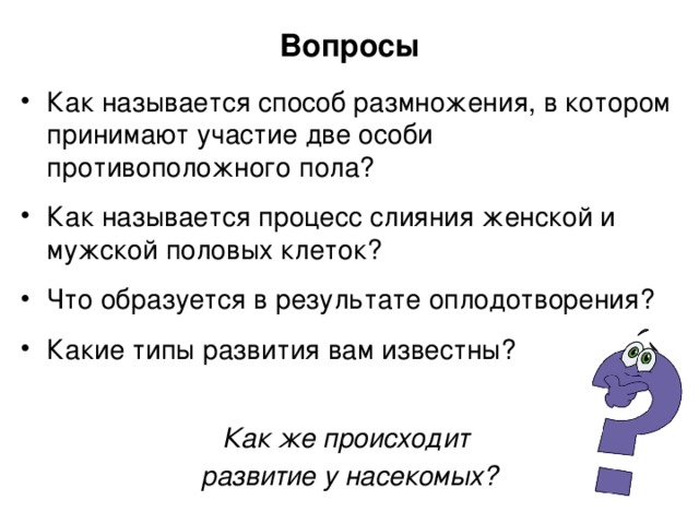 Вопросы Как называется способ размножения, в котором принимают участие две особи противоположного пола? Как называется процесс слияния женской и мужской половых клеток? Что образуется в результате оплодотворения? Какие типы развития вам известны? Как же происходит развитие у насекомых? 