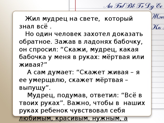  Жил мудрец на свете,  который знал всё .  Но один человек захотел доказать обратное. Зажав в ладонях бабочку, он спросил: “Скажи, мудрец, какая бабочка у меня в руках: мёртвая или живая?”  А сам думает: “Скажет живая – я ее умерщвлю, скажет мёртвая – выпущу”.  Мудрец, подумав, ответил: “Всё в твоих руках”. Важно, чтобы в  наших руках ребенок чувствовал себя  любимым, красивым, нужным, а главное – успешным . 