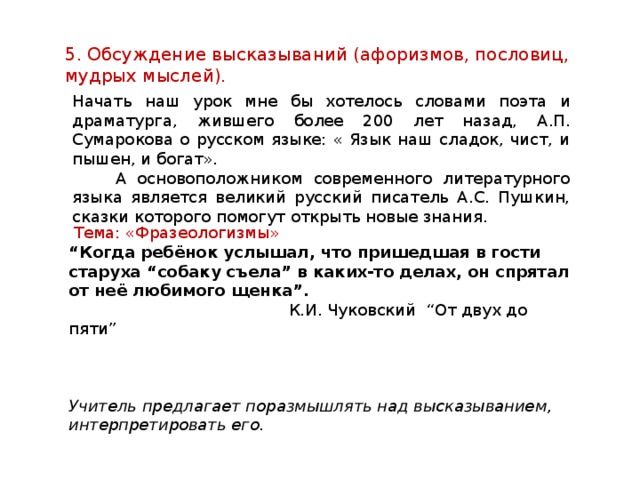 5. Обсуждение высказываний (афоризмов, пословиц, мудрых мыслей). Начать наш урок мне бы хотелось словами поэта и драматурга, жившего более 200 лет назад, А.П. Сумарокова о русском языке: « Язык наш сладок, чист, и пышен, и богат».  А основоположником современного литературного языка является великий русский писатель А.С. Пушкин, сказки которого помогут открыть новые знания.    Тема: «Фразеологизмы» “ Когда ребёнок услышал, что пришедшая в гости старуха “собаку съела” в каких-то делах, он спрятал от неё любимого щенка”.  К.И. Чуковский “От двух до пяти” Учитель предлагает поразмышлять над высказыванием, интерпретировать его. 