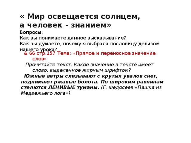 « Мир освещается солнцем,  а человек - знанием» Вопросы: Как вы понимаете данное высказывание? Как вы думаете, почему я выбрала пословицу девизом нашего урока? & 66 стр.157 Тема: «Прямое и переносное значение слов»  Прочитайте текст. Какое значение в тексте имеет слово, выделенное жирным шрифтом?  Южные ветры слизывают с крутых увалов снег, поднимают ржавые болота. По широким равнинам стелются ЛЕНИВЫЕ туманы. (Г. Федосеев «Пашка из Медвежьего лога») 