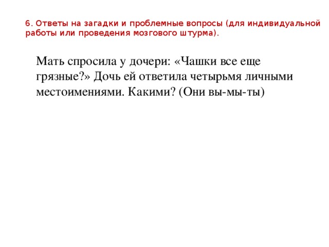 6. Ответы на загадки и проблемные вопросы (для индивидуальной работы или проведения мозгового штурма). Мать спросила у дочери: «Чашки все еще грязные?» Дочь ей ответила четырьмя личными местоимениями. Какими? (Они вы-мы-ты) 