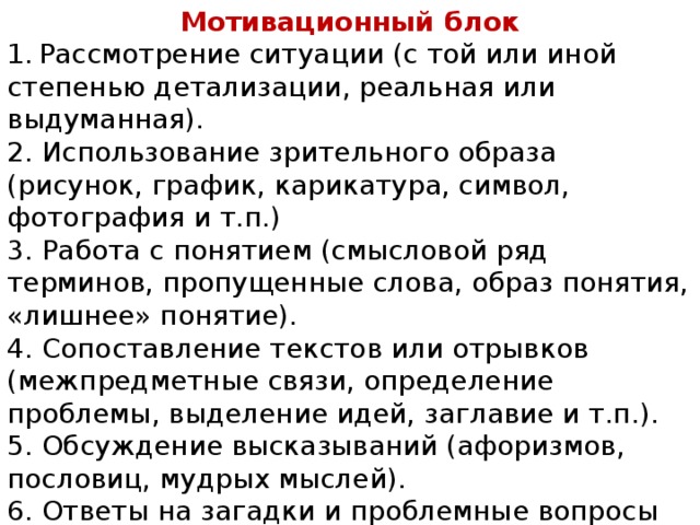 Мотивационный блок 1.  Рассмотрение ситуации (с той или иной степенью детализации, реальная или выдуманная). 2. Использование зрительного образа (рисунок, график, карикатура, символ, фотография и т.п.) 3. Работа с понятием (смысловой ряд терминов, пропущенные слова, образ понятия, «лишнее» понятие). 4. Сопоставление текстов или отрывков (межпредметные связи, определение проблемы, выделение идей, заглавие и т.п.). 5. Обсуждение высказываний (афоризмов, пословиц, мудрых мыслей). 6. Ответы на загадки и проблемные вопросы (для индивидуальной работы или проведения мозгового штурма). 7. Использование видео и мультимедийных ресурсов. 