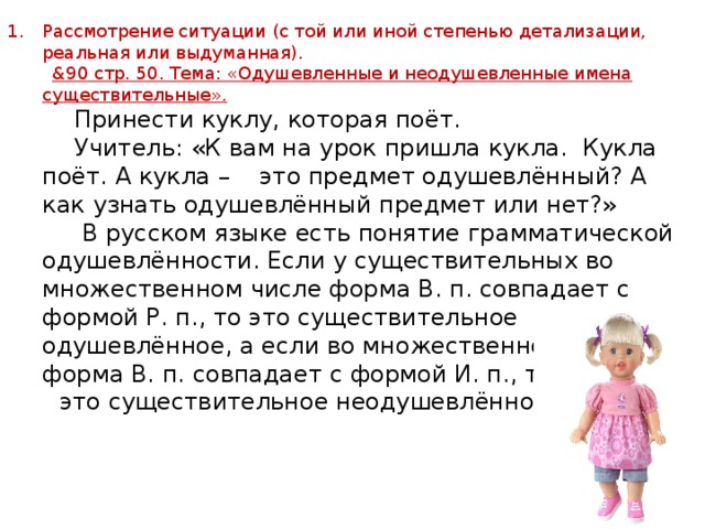 Рассмотрение ситуации (с той или иной степенью детализации, реальная или выдуманная).  &90 стр. 50. Тема: «Одушевленные и неодушевленные имена существительные».  Принести куклу, которая поёт.  Учитель: «К вам на урок пришла кукла. Кукла поёт. А кукла – это предмет одушевлённый? А как узнать одушевлённый предмет или нет?»  В русском языке есть понятие грамматической одушевлённости. Если у существительных во множественном числе форма В. п. совпадает с формой Р. п., то это существительное одушевлённое, а если во множественном числе форма В. п. совпадает с формой И. п., то  это существительное неодушевлённое. 
