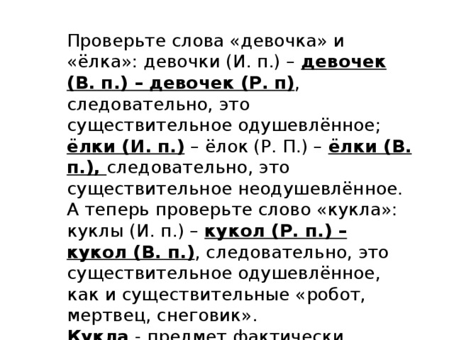 Проверьте слова «девочка» и «ёлка»: девочки (И. п.) – девочек (В. п.) – девочек (Р. п) , следовательно, это существительное одушевлённое; ёлки (И. п.) – ёлок (Р. П.) – ёлки (В. п.), следовательно, это существительное неодушевлённое. А теперь проверьте слово «кукла»: куклы (И. п.) – кукол (Р. п.) – кукол (В. п.) , следовательно, это существительное одушевлённое, как и существительные «робот, мертвец, снеговик». Кукла - предмет фактически неодушевлённый , но в русском языке он склоняется по правилам одушевлённого . 