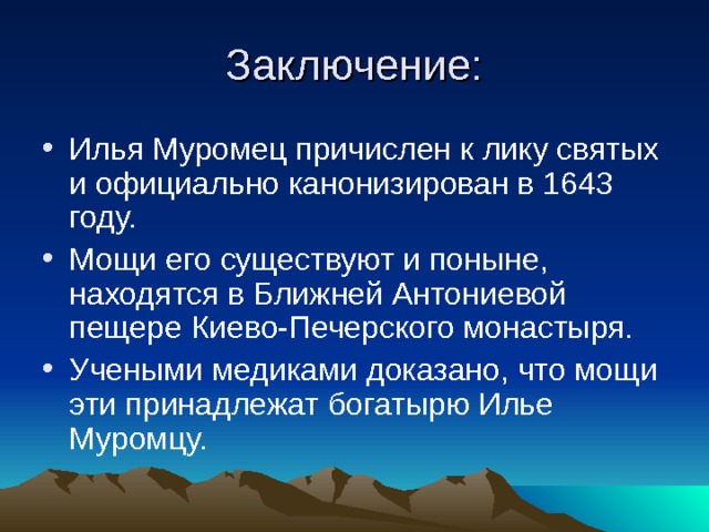 Заключение: Илья Муромец причислен к лику святых и официально канонизирован в 1643 году. Мощи его существуют и поныне, находятся в Ближней Антониевой пещере Киево-Печерского монастыря. Учеными медиками доказано, что мощи эти принадлежат богатырю Илье Муромцу. 