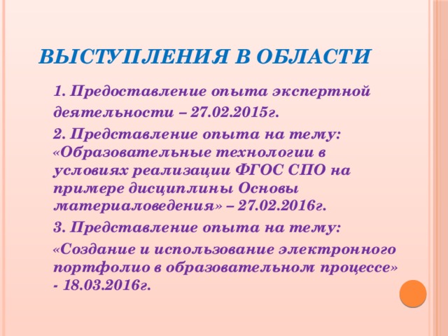 Выступления в области 1. Предоставление опыта экспертной деятельности – 27.02.2015г. 2. Представление опыта на тему: «Образовательные технологии в условиях реализации ФГОС СПО на примере дисциплины Основы материаловедения» – 27.02.2016г. 3. Представление опыта на тему: «Создание и использование электронного портфолио в образовательном процессе» - 18.03.2016г. 