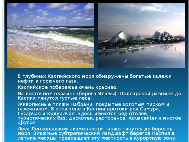 В глубинах Каспийского моря обнаружены богатые залежи нефти и горючего газа. Каспийское побережье очень красиво. На восточном окраине (берега Яламы) Шолларской равнине до Каспия тянутся густые леса. Живописные пляжи Набрани, покрытые золотым писком и галечником. В этой зоне в Каспий протоки рек Самура, Гусарчая и Кудиалчая. Здесь имеются ряд отелей, туристических баз, дискотек, ресторанов, Aquacenter и многое другое. Леса Ленкоранской низменности также тянутся до берегов моря. Влажные субтропический ландшафт берегов Каспия в летние месяцы превращает эту местность в курортную зону. 