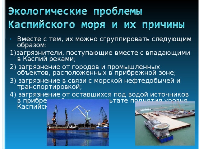 Вместе с тем, их можно сгруппировать следующим образом: 1)загрязнители, поступающие вместе с впадающими в Каспий реками; 2) загрязнение от городов и промышленных объектов, расположенных в прибрежной зоне; 3) загрязнение в связи с морской нефтедобычей и транспортировкой; 4) загрязнение от оставшихся под водой источников в прибрежной зоне в результате поднятия уровня Каспийского моря. 