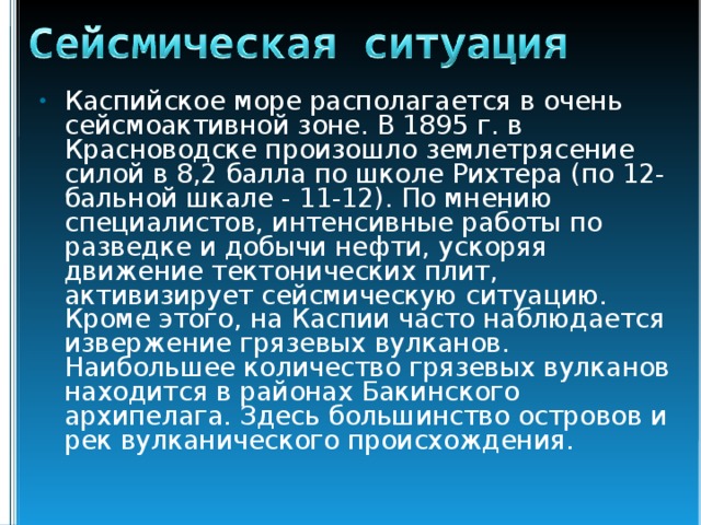 Каспийское море располагается в очень сейсмоактивной зоне. В 1895 г. в Красноводске произошло землетрясение силой в 8,2 балла по школе Рихтера (по 12-бальной шкале - 11-12). По мнению специалистов, интенсивные работы по разведке и добычи нефти, ускоряя движение тектонических плит, активизирует сейсмическую ситуацию. Кроме этого, на Каспии часто наблюдается извержение грязевых вулканов. Наибольшее количество грязевых вулканов находится в районах Бакинского архипелага. Здесь большинство островов и рек вулканического происхождения. 