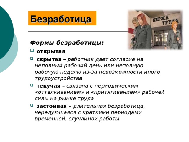 Безработица  Формы безработицы:  открытая  скрытая – работник дает согласие на неполный рабочий день или неполную рабочую неделю из-за невозможности иного трудоустройства  текучая – связана с периодическим «отталкиванием» и «притягиванием» рабочей силы на рынке труда  застойная – длительная безработица, чередующаяся с краткими периодами временной, случайной работы 