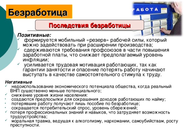 Безработица  Последствия безработицы Позитивные:  формируется мобильный «резерв» рабочей силы, который можно задействовать при расширении производства;  сдерживаются требования профсоюзов в части повышения заработной платы, что снижает предполагаемый уровень инфляции;  усиливается трудовая мотивация работающих, так как гарантии занятости и опасение потерять работу начинают выступать в качестве самостоятельного стимула к труду. Негативные  недоиспользование экономического потенциала общества, когда реальный ВНП существенно меньше потенциального;  снижение уровня жизни населения:  создаются предпосылки для сокращения доходов работающих по найму;  потерявшие работу получают лишь пособие по безработице;  сокращается потребительский спрос, уровень сбережений; потеря профессиональных знаний и навыков, что затрудняет возможность трудоустройства;  моральная травма, ведущая к алкоголизму, наркомании, самоубийствам, росту преступности. 