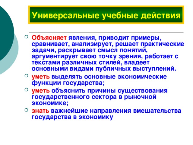 Универсальные учебные действия Объясняет явления, приводит примеры, сравнивает, анализирует, решает практические задачи, раскрывает смысл понятий, аргументирует свою точку зрения, работает с текстами различных стилей, владеет основными видами публичных выступлений. уметь  выделять основные экономические функции государства; уметь  объяснить причины существования государственного сектора в рыночной экономике; знать  важнейшие направления вмешательства государства в экономику 