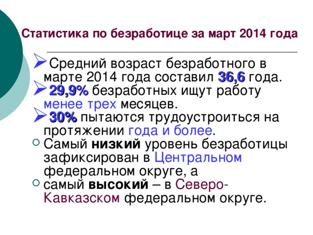 Статистика по безработице за март 2014 года Средний возраст безработного в марте 2014 года составил 36,6 года. 29,9% безработных ищут работу менее трех месяцев. 30% пытаются трудоустроиться на протяжении года и более . Самый низкий уровень безработицы зафиксирован в Центральном федеральном округе, а самый высокий – в Северо-Кавказском федеральном округе. 