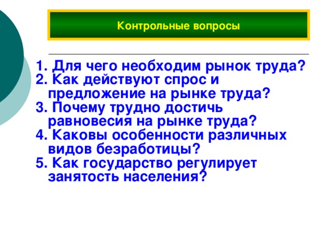 Контрольные вопросы  Для чего необходим рынок труда?  Как действуют спрос и предложение на рынке труда?  Почему трудно достичь равновесия на рынке труда?  Каковы особенности различных видов безработицы?  Как государство регулирует занятость населения? 