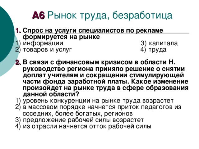 А6 1.  Спрос на услуги специалистов по рекламе формируется на рынке 1) информации 3) капитала 2) товаров и услуг 4) труда  2.  В связи с финансовым кризисом в области Н. руководство региона приняло решение о снятии доплат учителям и сокращении стимулирующей части фонда заработной платы. Какое изменение произойдет на рынке труда в сфере образования данной области? 1) уровень конкуренции на рынке труда возрастет 2) в массовом порядке начнется приток педагогов из соседних, более богатых, регионов 3) предложение рабочей силы возрастет 4) из отрасли начнется отток рабочей силы 