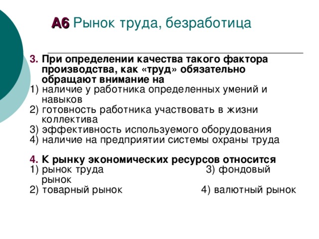 А6 Рынок труда, безработица 3.  При определении качества такого фактора производства, как «труд» обязательно обращают внимание на 1) наличие у работника определенных умений и навыков 2) готовность работника участвовать в жизни коллектива 3) эффективность используемого оборудования 4) наличие на предприятии системы охраны труда  4.  К рынку экономических ресурсов относится 1) рынок труда 3) фондовый рынок 2) товарный рынок 4) валютный рынок 